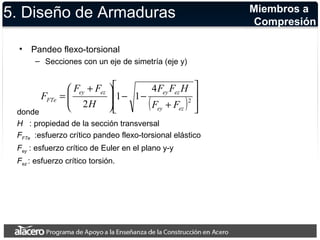 5. Diseño de Armaduras 
• Pandeo flexo-torsional 
– Secciones con un eje de simetría (eje y) 
ù 
F F H 
F F 
æ + 
= ey ez ey ez 
2 
( ) ú ú 
û 
é 
ê ê 
FTe F F 
ë 
+ 
ö 
- - ÷ ÷ø 
ç çè 
4 
1 1 
H 
2 ey ez 
F 
donde 
H : propiedad de la sección transversal 
FFTe :esfuerzo crítico pandeo flexo-torsional elástico 
Fey : esfuerzo crítico de Euler en el plano y-y 
Fez : esfuerzo crítico torsión. 
Miembros a 
Compresión 
 