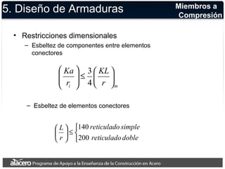 5. Diseño de Armaduras 
• Restricciones dimensionales 
– Esbeltez de componentes entre elementos 
conectores 
KL 
Ka 
r 
ö 
3 
ö çè£ æ ÷ ÷ø 
÷ø 
i m r 
æ 
ç çè 
4 
– Esbeltez de elementos conectores 
140 
î í ì 
L 
ö çè 
£ ÷ø 
æ 
reticulado simple 
reticulado doble 
r 
200 
Miembros a 
Compresión 
 