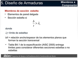 5. Diseño de Armaduras 
Miembros de sección esbelta 
• Elementos de pared delgada 
• Sección esbelta si 
Miembros a 
Compresión 
b >l 
t r 
donde 
= límite de esbeltez 
b/t = relación ancho/espesor de los elementos planos que 
forman la sección transversal 
• Tabla B4.1 de la especificación (AISC 2005) entrega 
límites para considerar diferentes secciones esbeltas o no 
esbeltas 
lr 
 