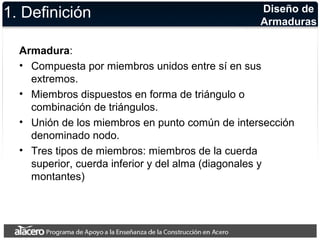 Diseño de 
Armaduras 1. Definición 
Armadura: 
• Compuesta por miembros unidos entre sí en sus 
extremos. 
• Miembros dispuestos en forma de triángulo o 
combinación de triángulos. 
• Unión de los miembros en punto común de intersección 
denominado nodo. 
• Tres tipos de miembros: miembros de la cuerda 
superior, cuerda inferior y del alma (diagonales y 
montantes) 
 