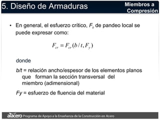 5. Diseño de Armaduras 
Miembros a 
Compresión 
• En general, el esfuerzo crítico, Fcr de pandeo local se 
puede expresar como: 
( / , ) cr cr y F = F b t F 
donde 
b/t = relación ancho/espesor de los elementos planos 
que forman la sección transversal del 
miembro (adimensional) 
Fy = esfuerzo de fluencia del material 
 