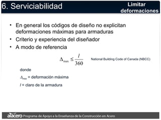 6. Serviciabilidad 
Limitar 
deformaciones 
• En general los códigos de diseño no explicitan 
deformaciones máximas para armaduras 
• Criterio y experiencia del diseñador 
• A modo de referencia 
D £ l 
360 max 
donde 
Dmax = deformación máxima 
l = claro de la armadura 
National Building Code of Canada (NBCC) 
