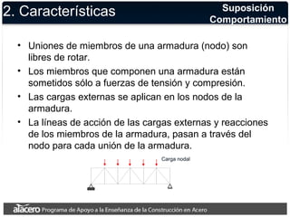 2. Características Suposición 
Comportamiento 
• Uniones de miembros de una armadura (nodo) son 
libres de rotar. 
• Los miembros que componen una armadura están 
sometidos sólo a fuerzas de tensión y compresión. 
• Las cargas externas se aplican en los nodos de la 
armadura. 
• La líneas de acción de las cargas externas y reacciones 
de los miembros de la armadura, pasan a través del 
nodo para cada unión de la armadura. 
Carga nodal 
 