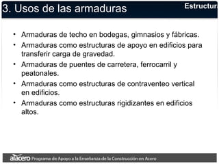 3. Usos de las armaduras 
Estructuras 
• Armaduras de techo en bodegas, gimnasios y fábricas. 
• Armaduras como estructuras de apoyo en edificios para 
transferir carga de gravedad. 
• Armaduras de puentes de carretera, ferrocarril y 
peatonales. 
• Armaduras como estructuras de contraventeo vertical 
en edificios. 
• Armaduras como estructuras rigidizantes en edificios 
altos. 
 