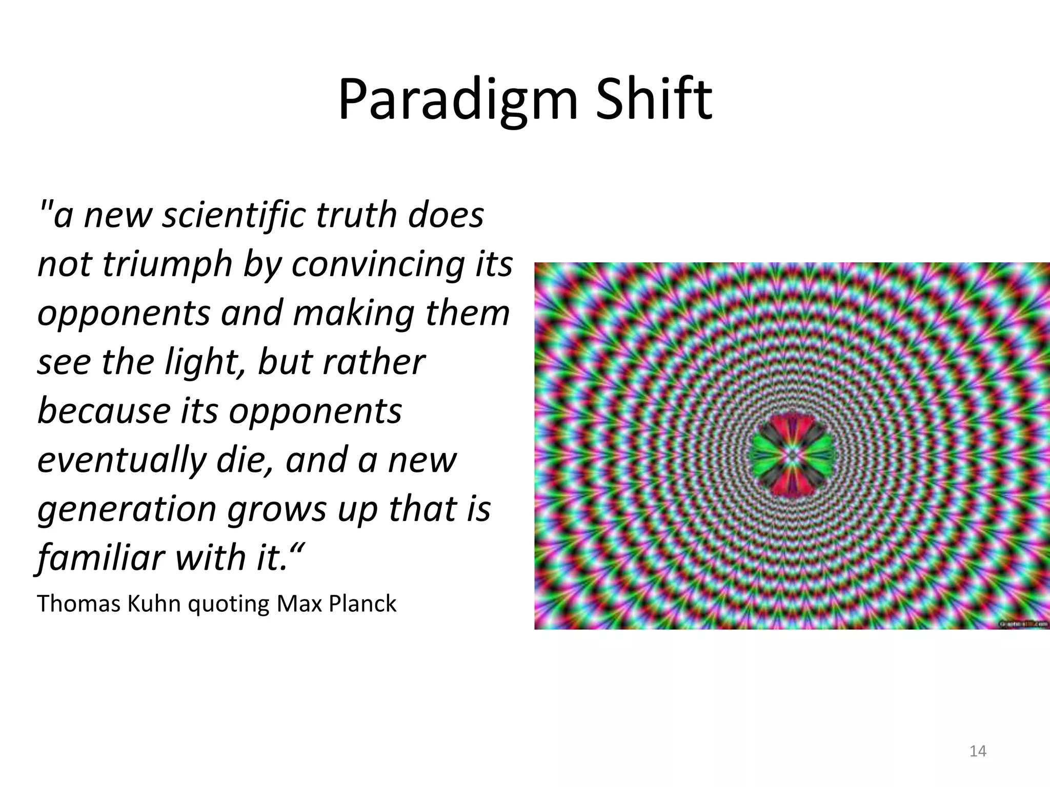 Paradigm Shift14"a new scientific truth does not triumph by convincing its opponents and making them see the light, but rather because its opponents eventually die, and a new generation grows up that is familiar with it.“Thomas Kuhn quoting Max Planck