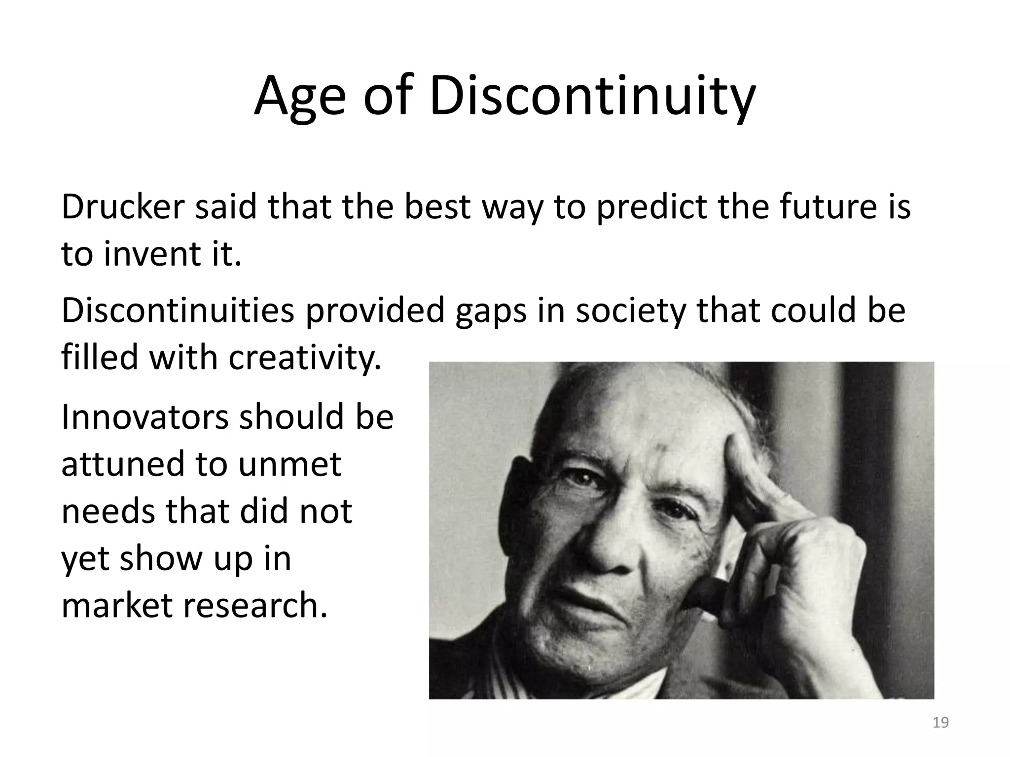 Age of DiscontinuityDrucker said that the best way to predict the future is to invent it. Discontinuities provided gaps in society that could be filled with creativity. Innovators should be attuned to unmet needs that did not yet show up in market research.19