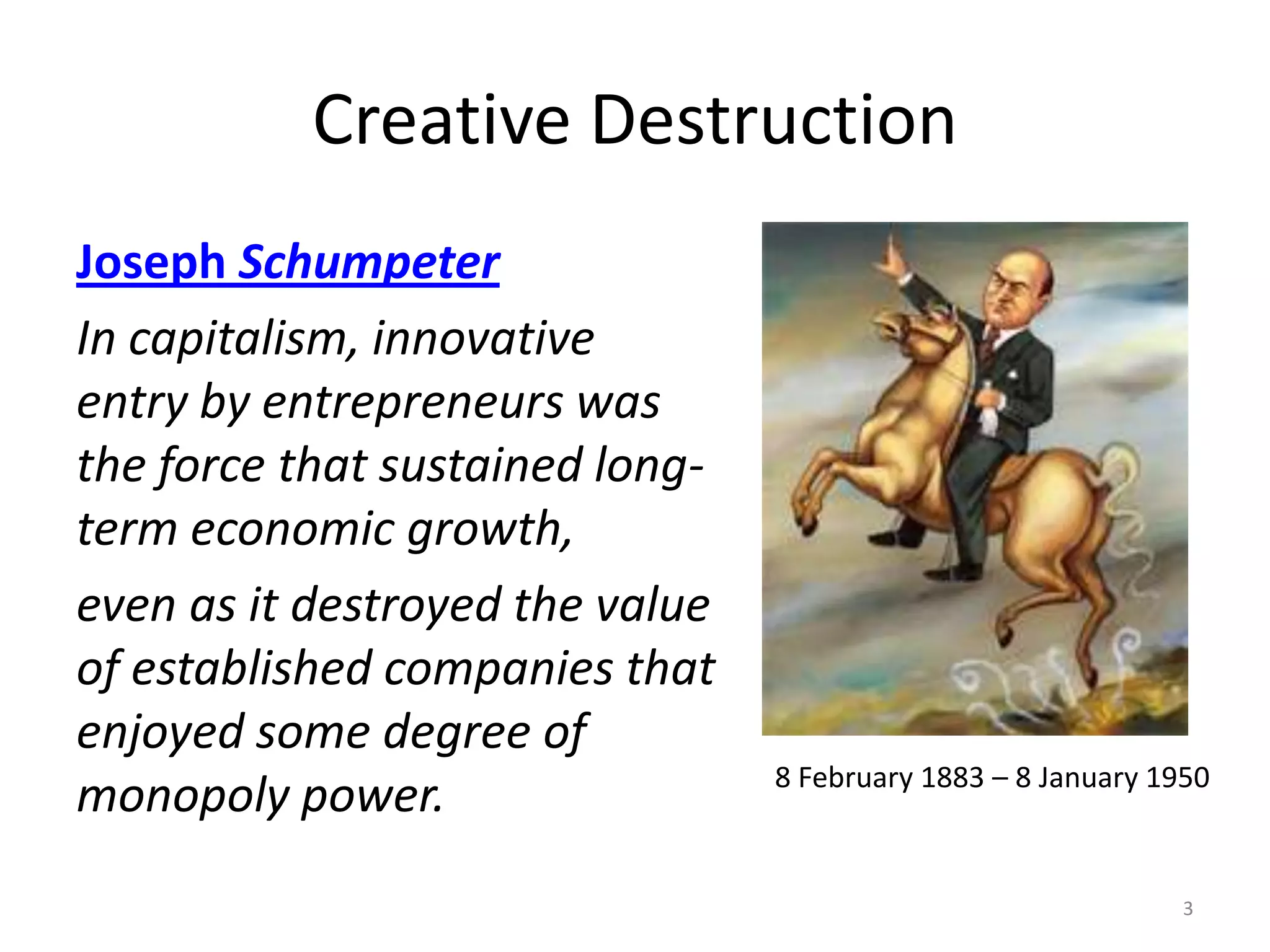 Creative DestructionJoseph SchumpeterIn capitalism, innovative entry by entrepreneurs was the force that sustained long-term economic growth,even as it destroyed the value of established companies that enjoyed some degree of monopoly power.38 February 1883 – 8 January 1950