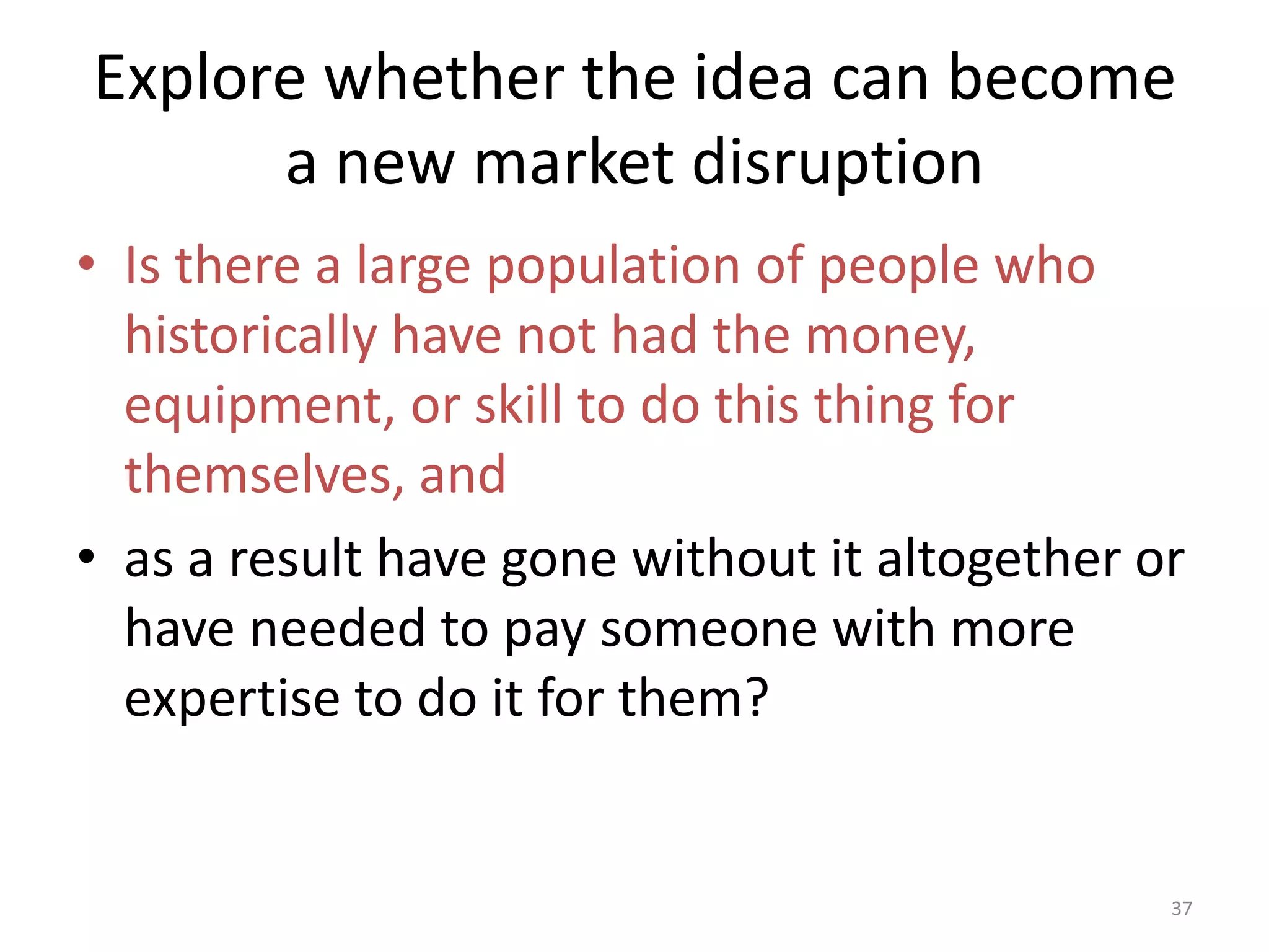 Explore whether the idea can become a new market disruptionIs there a large population of people who historically have not had the money, equipment, or skill to do this thing for themselves, and 