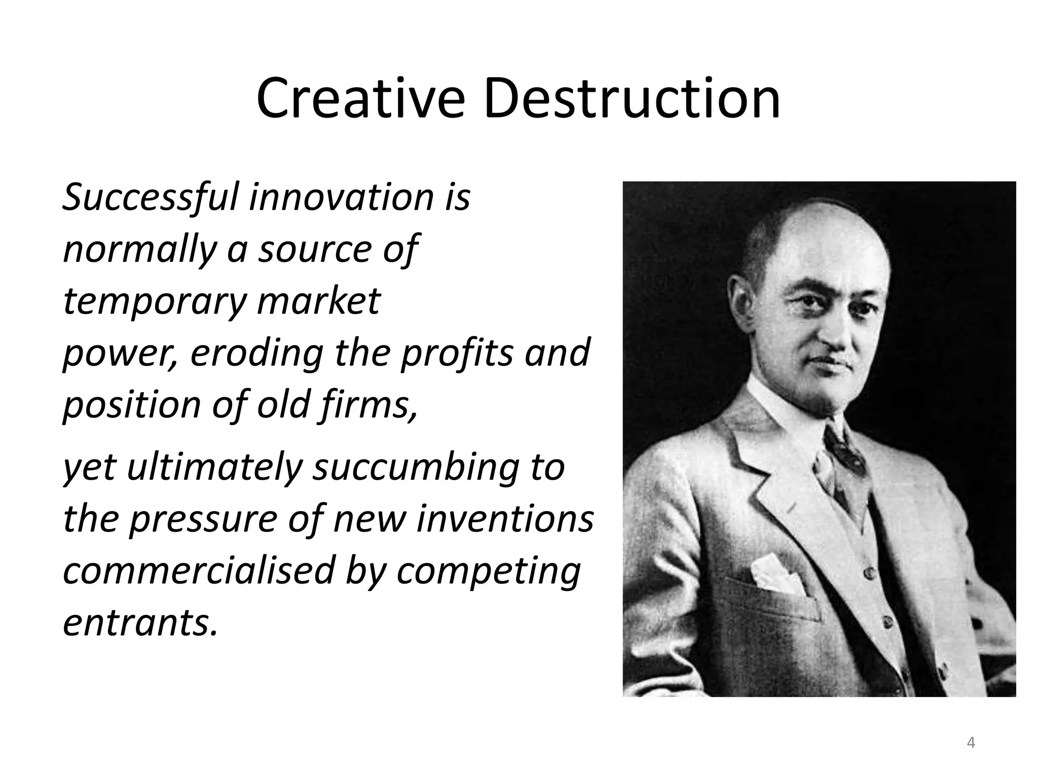 Creative DestructionSuccessful innovation is normally a source of temporary market power, eroding the profits and position of old firms, yet ultimately succumbing to the pressure of new inventions commercialised by competing entrants. 4