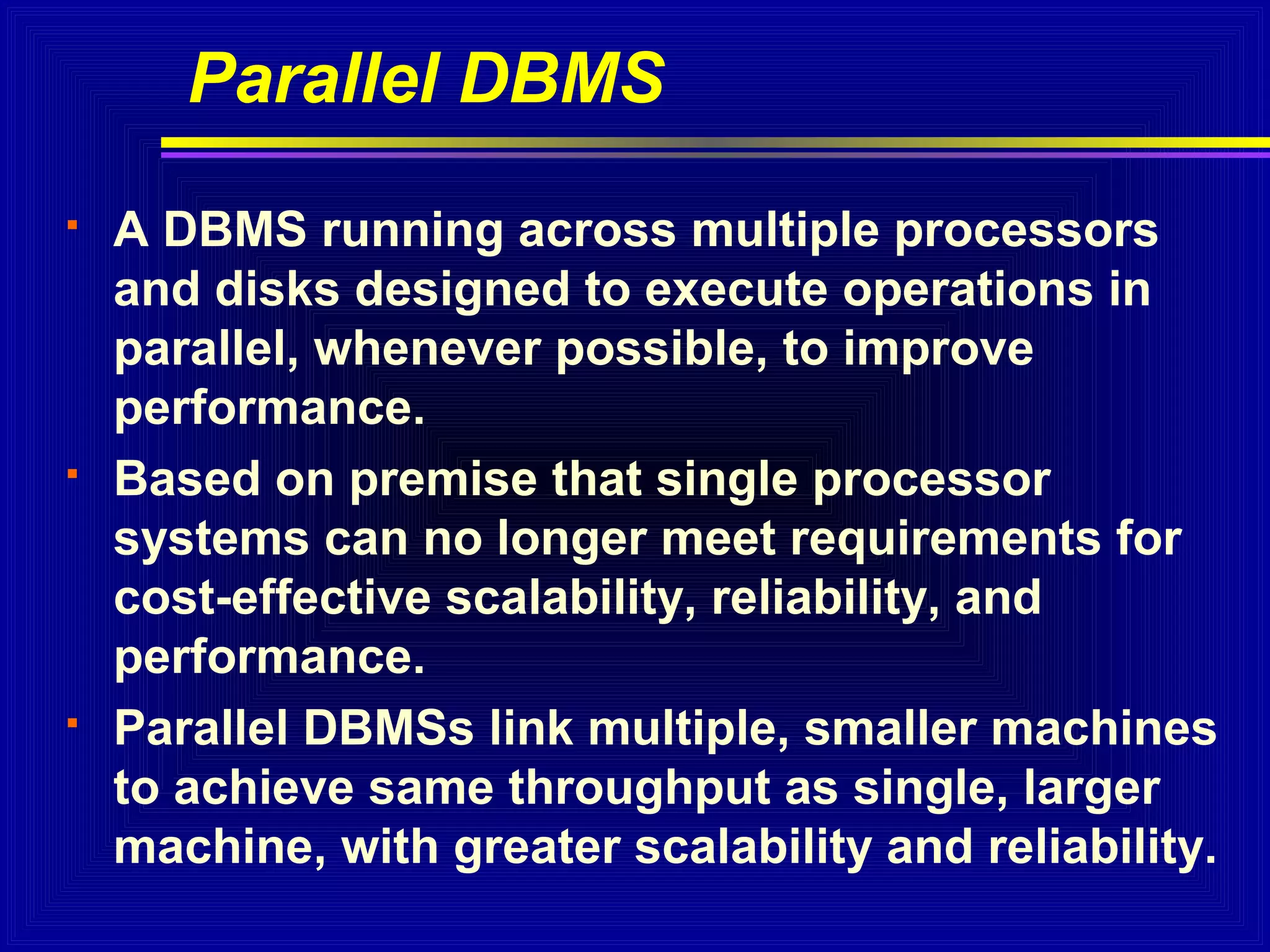 Parallel DBMS






A DBMS running across multiple processors
and disks designed to execute operations in
parallel, whenever possible, to improve
performance.
Based on premise that single processor
systems can no longer meet requirements for
cost-effective scalability, reliability, and
performance.
Parallel DBMSs link multiple, smaller machines
to achieve same throughput as single, larger
machine, with greater scalability and reliability.

 