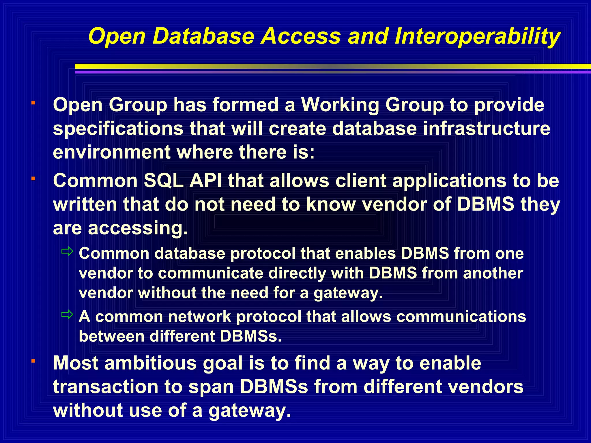 Open Database Access and Interoperability




Open Group has formed a Working Group to provide
specifications that will create database infrastructure
environment where there is:
Common SQL API that allows client applications to be
written that do not need to know vendor of DBMS they
are accessing.
 Common database protocol that enables DBMS from one
vendor to communicate directly with DBMS from another
vendor without the need for a gateway.
 A common network protocol that allows communications
between different DBMSs.



Most ambitious goal is to find a way to enable
transaction to span DBMSs from different vendors
without use of a gateway.

 