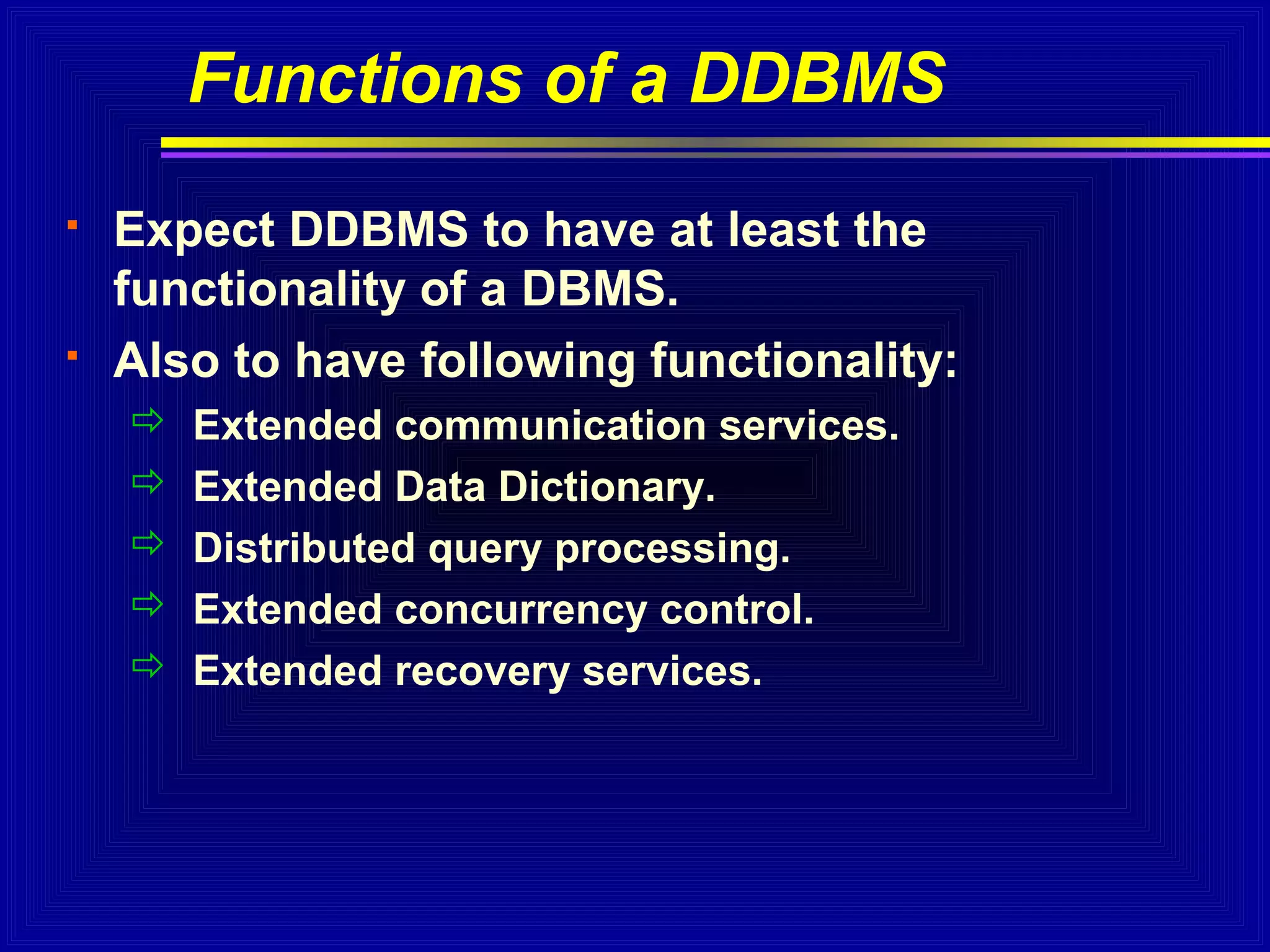 Functions of a DDBMS




Expect DDBMS to have at least the
functionality of a DBMS.
Also to have following functionality:






Extended communication services.
Extended Data Dictionary.
Distributed query processing.
Extended concurrency control.
Extended recovery services.

 