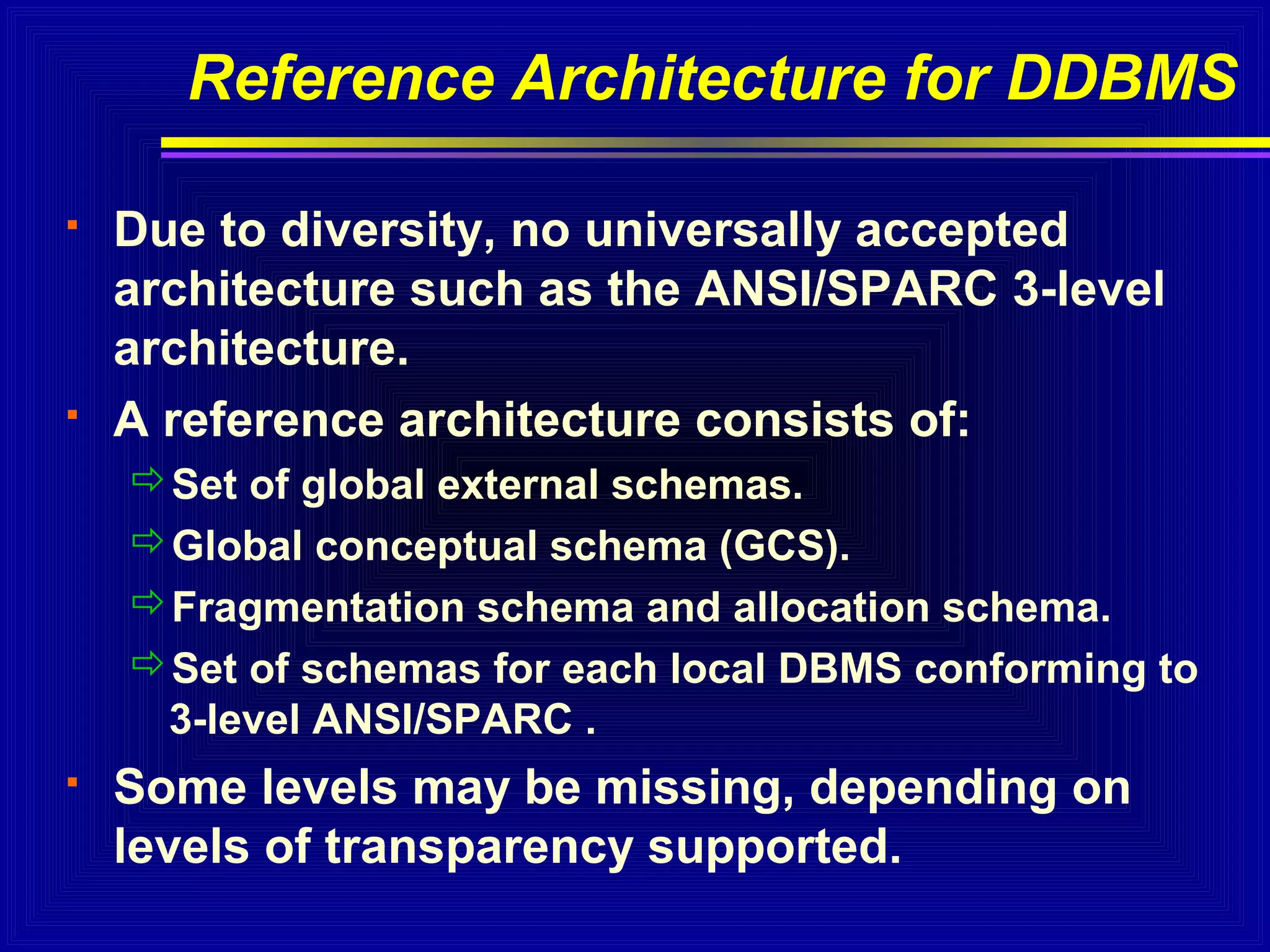 Reference Architecture for DDBMS




Due to diversity, no universally accepted
architecture such as the ANSI/SPARC 3-level
architecture.
A reference architecture consists of:
Set of global external schemas.
Global conceptual schema (GCS).
Fragmentation schema and allocation schema.
Set of schemas for each local DBMS conforming to
3-level ANSI/SPARC .



Some levels may be missing, depending on
levels of transparency supported.

 