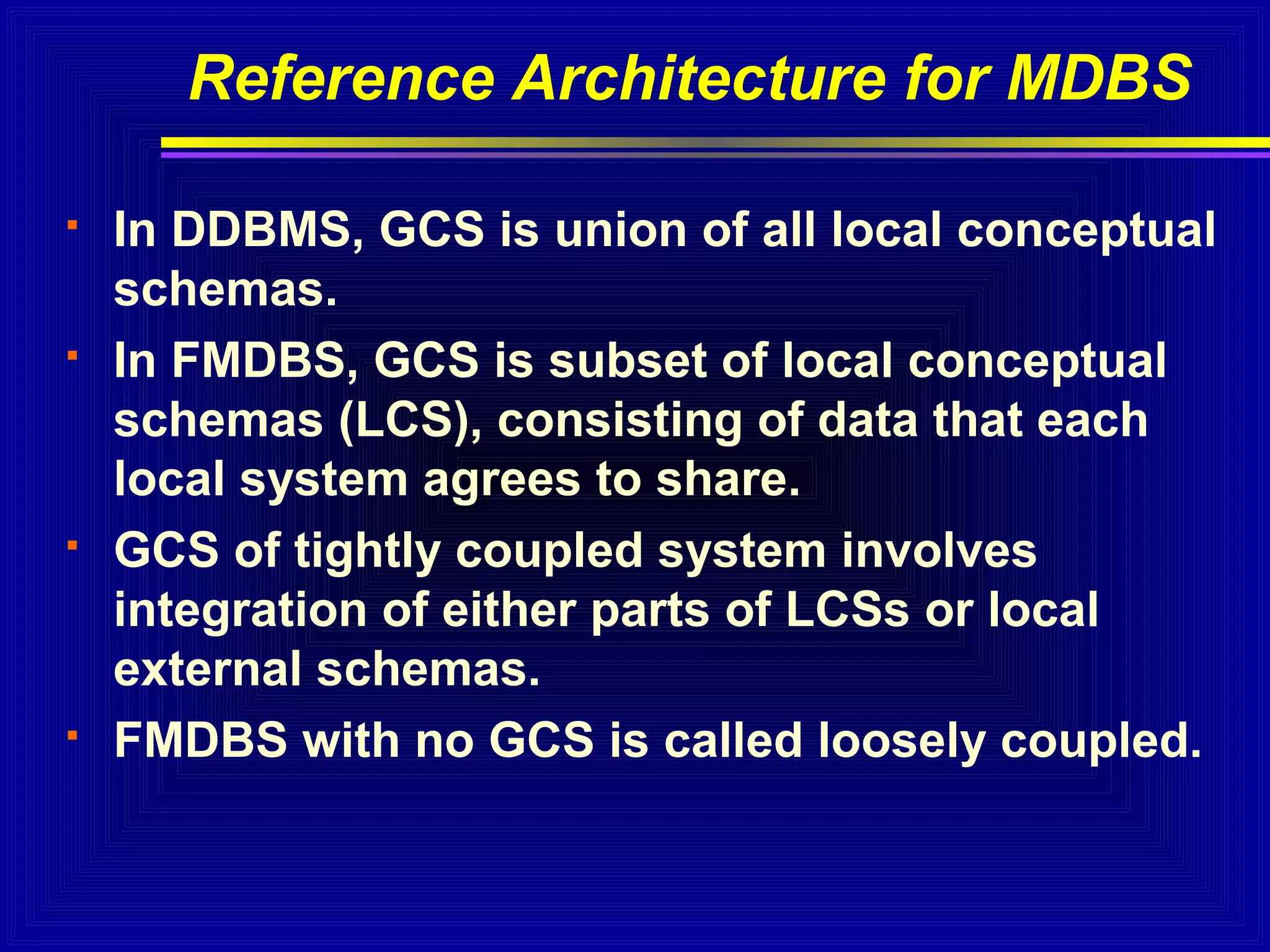 Reference Architecture for MDBS








In DDBMS, GCS is union of all local conceptual
schemas.
In FMDBS, GCS is subset of local conceptual
schemas (LCS), consisting of data that each
local system agrees to share.
GCS of tightly coupled system involves
integration of either parts of LCSs or local
external schemas.
FMDBS with no GCS is called loosely coupled.

 