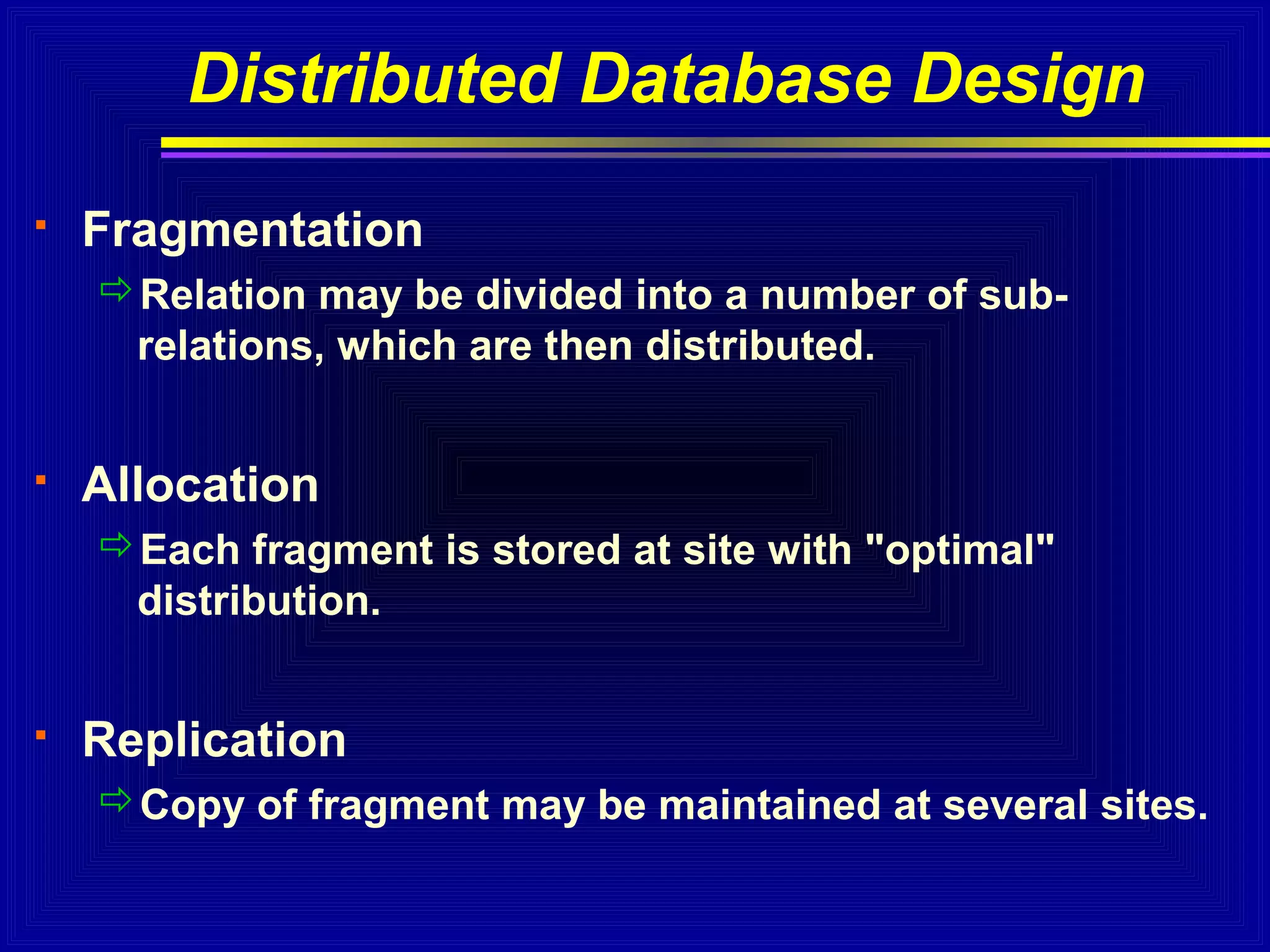 Distributed Database Design


Fragmentation
Relation may be divided into a number of subrelations, which are then distributed.



Allocation
Each fragment is stored at site with "optimal"
distribution.



Replication
Copy of fragment may be maintained at several sites.

 