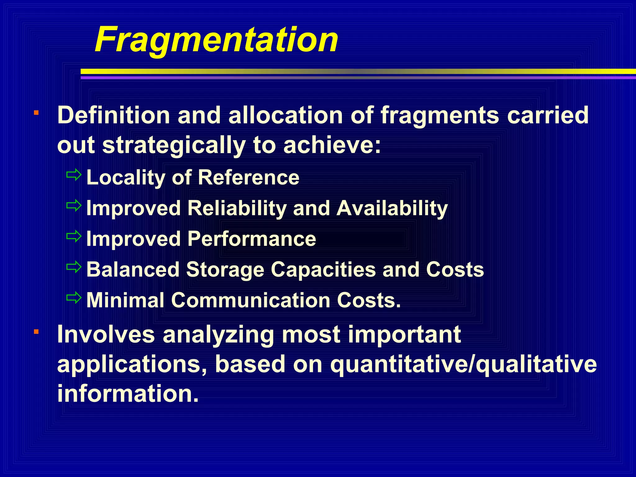 Fragmentation


Definition and allocation of fragments carried
out strategically to achieve:
Locality of Reference
Improved Reliability and Availability
Improved Performance
Balanced Storage Capacities and Costs
Minimal Communication Costs.



Involves analyzing most important
applications, based on quantitative/qualitative
information.

 