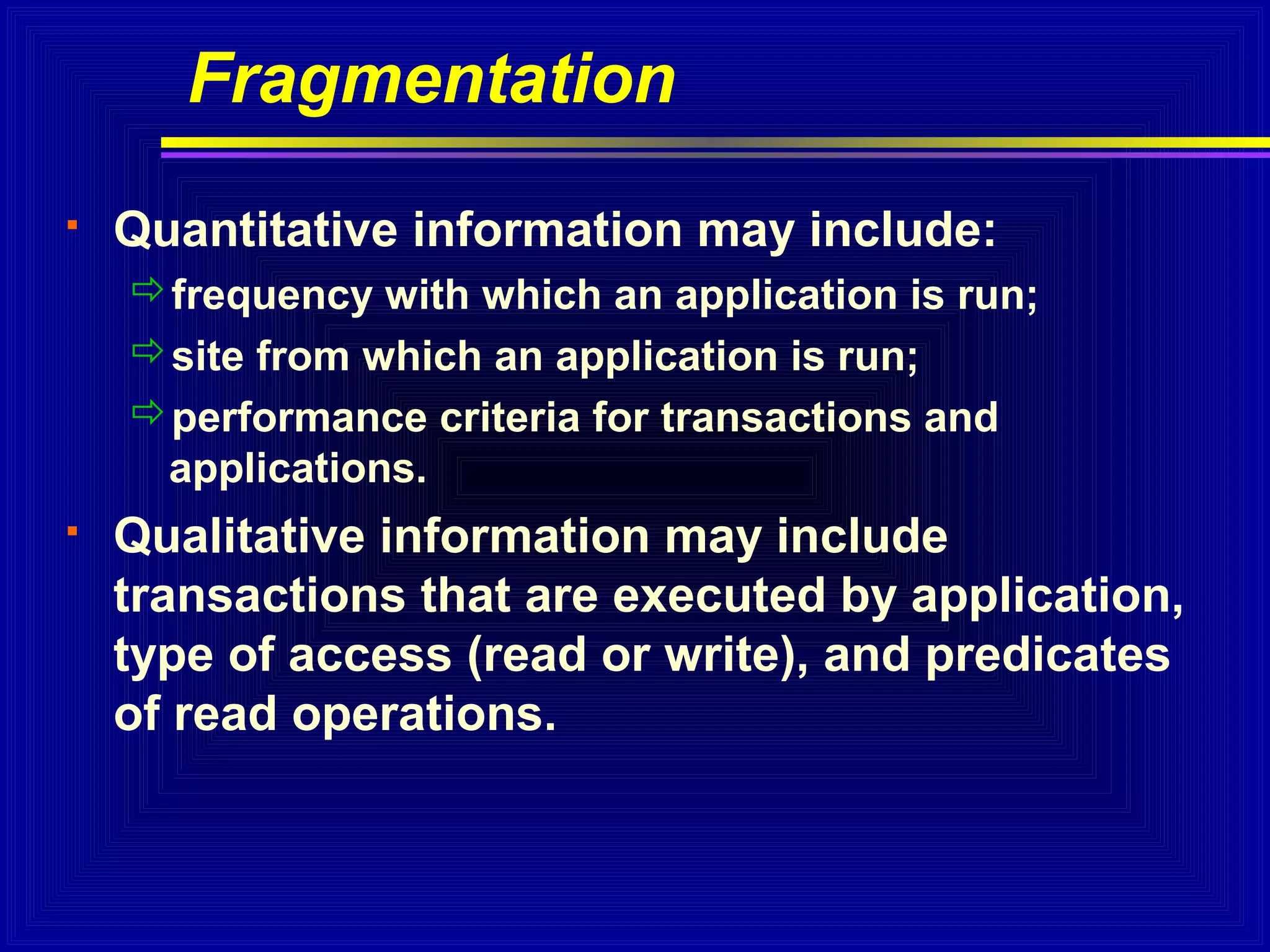 Fragmentation


Quantitative information may include:
frequency with which an application is run;
site from which an application is run;
performance criteria for transactions and
applications.



Qualitative information may include
transactions that are executed by application,
type of access (read or write), and predicates
of read operations.

 