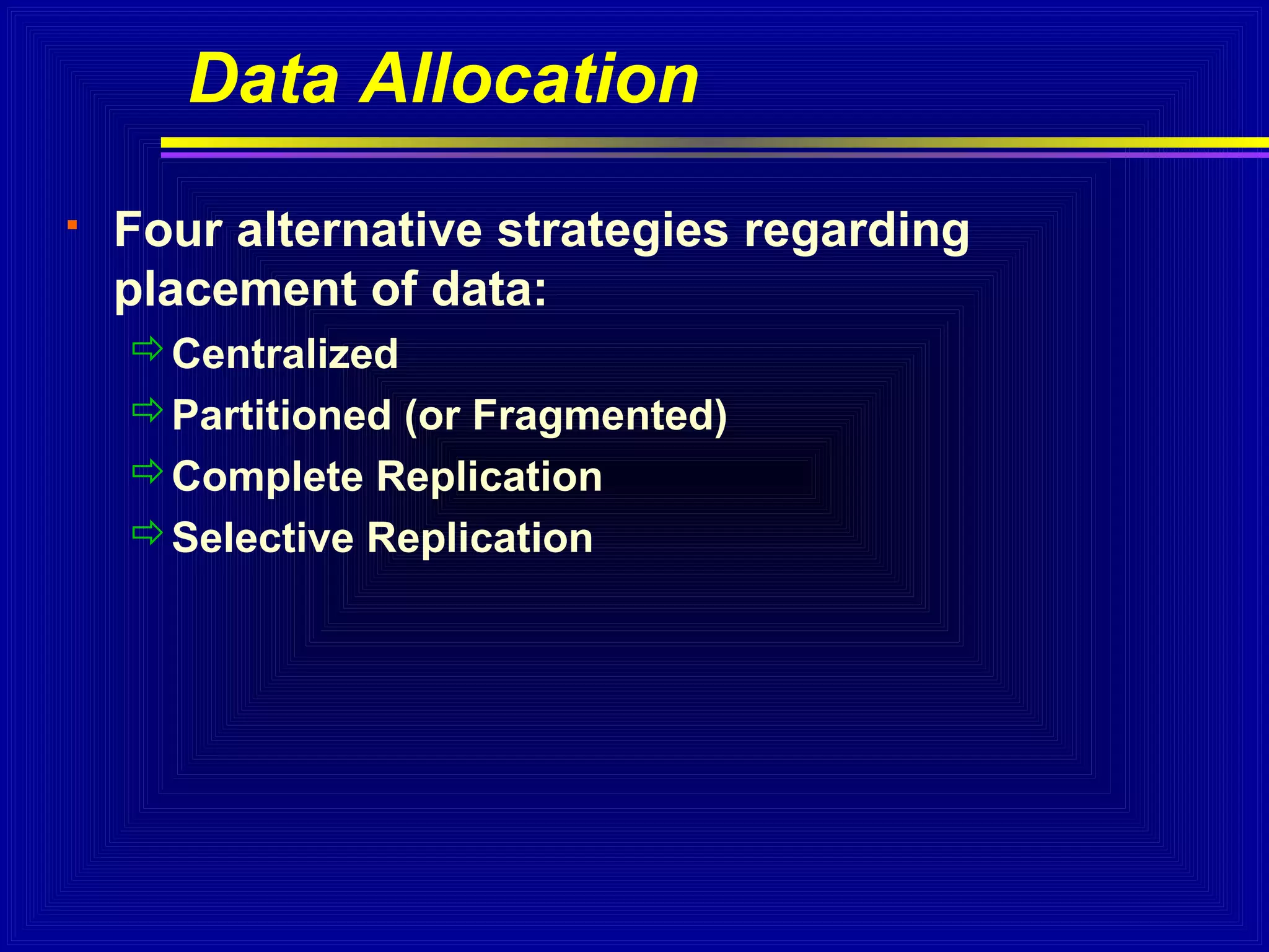 Data Allocation


Four alternative strategies regarding
placement of data:
Centralized
Partitioned (or Fragmented)
Complete Replication
Selective Replication

 