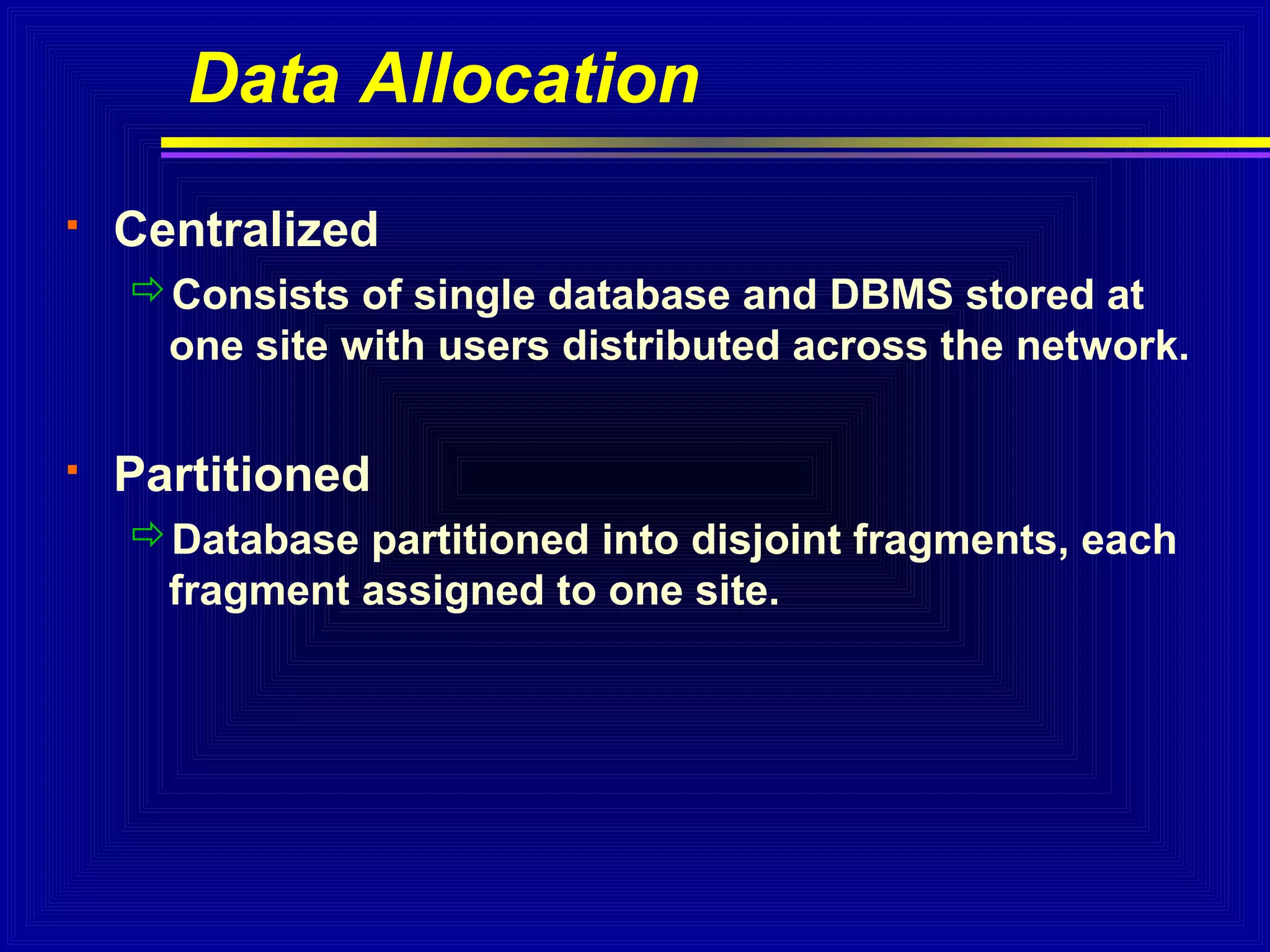 Data Allocation


Centralized
Consists of single database and DBMS stored at
one site with users distributed across the network.



Partitioned
Database partitioned into disjoint fragments, each
fragment assigned to one site.

 