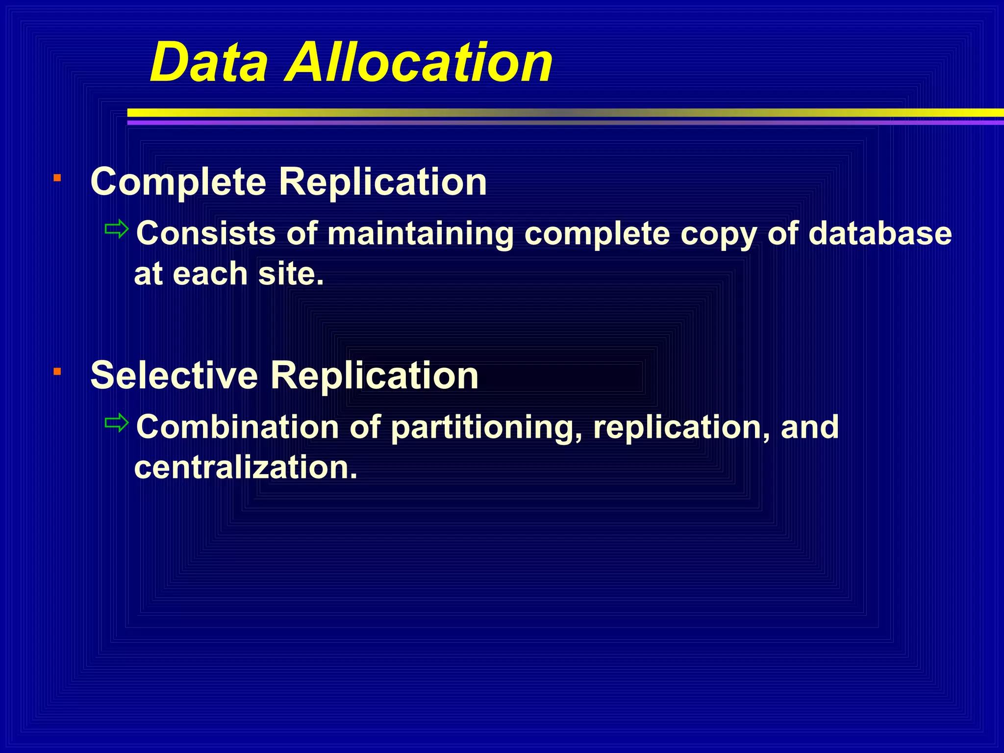 Data Allocation


Complete Replication
Consists of maintaining complete copy of database
at each site.



Selective Replication
Combination of partitioning, replication, and
centralization.

 