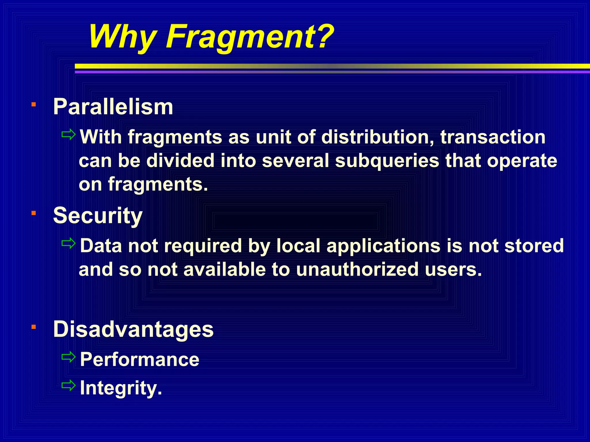 Why Fragment?


Parallelism
With fragments as unit of distribution, transaction
can be divided into several subqueries that operate
on fragments.



Security
Data not required by local applications is not stored
and so not available to unauthorized users.



Disadvantages
Performance
Integrity.

 