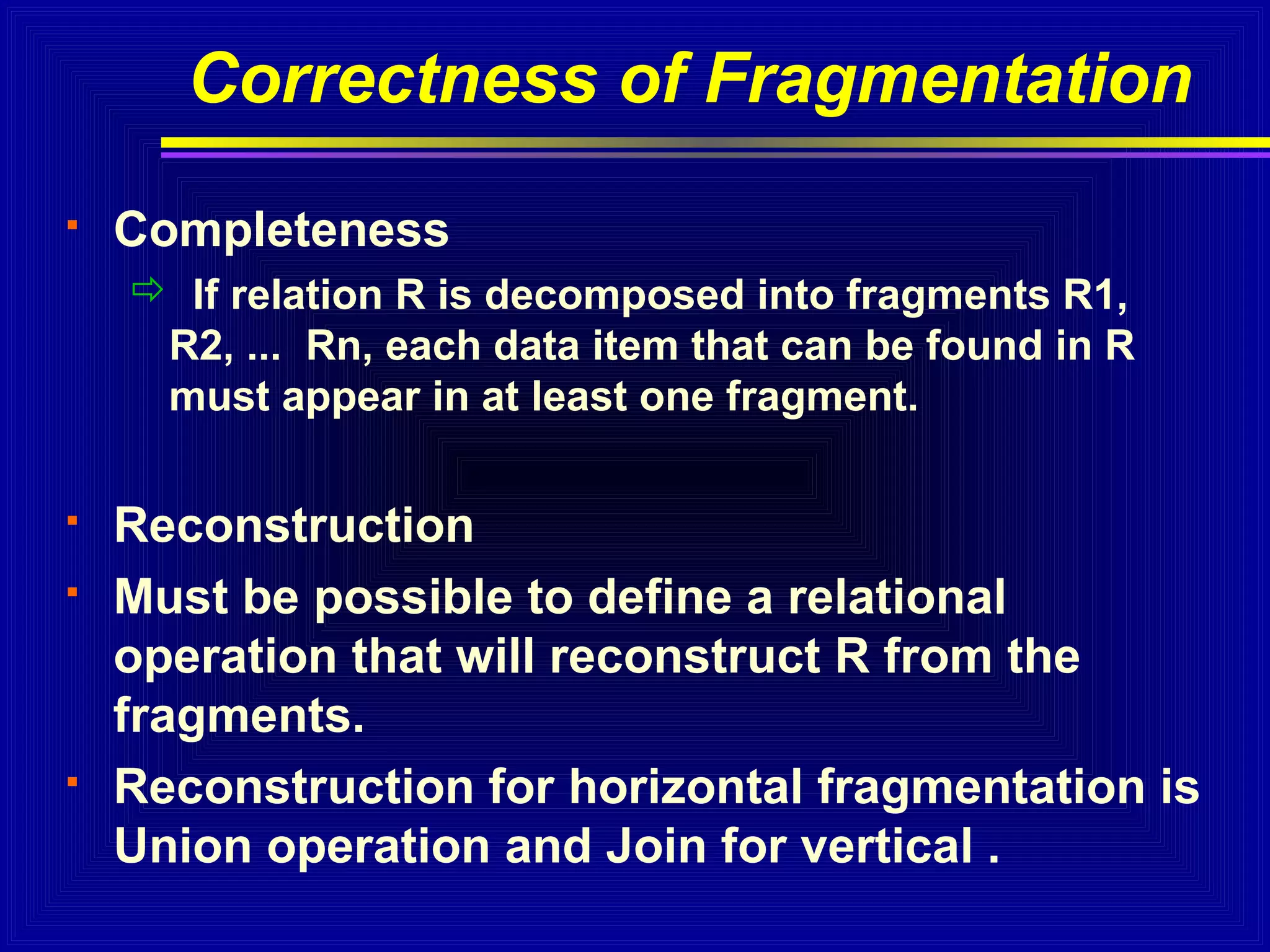 Correctness of Fragmentation


Completeness
 If relation R is decomposed into fragments R1,
R2, ... Rn, each data item that can be found in R
must appear in at least one fragment.






Reconstruction
Must be possible to define a relational
operation that will reconstruct R from the
fragments.
Reconstruction for horizontal fragmentation is
Union operation and Join for vertical .

 