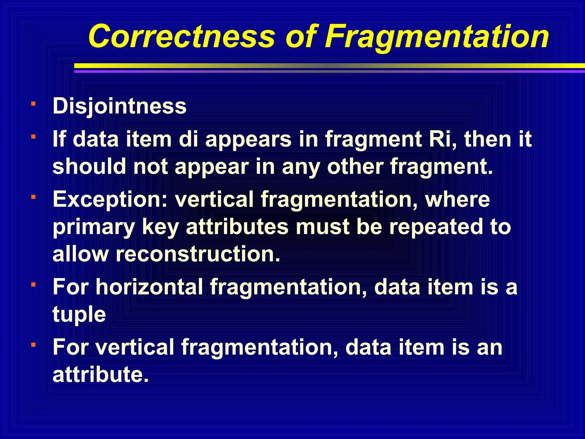Correctness of Fragmentation









Disjointness
If data item di appears in fragment Ri, then it
should not appear in any other fragment.
Exception: vertical fragmentation, where
primary key attributes must be repeated to
allow reconstruction.
For horizontal fragmentation, data item is a
tuple
For vertical fragmentation, data item is an
attribute.

 