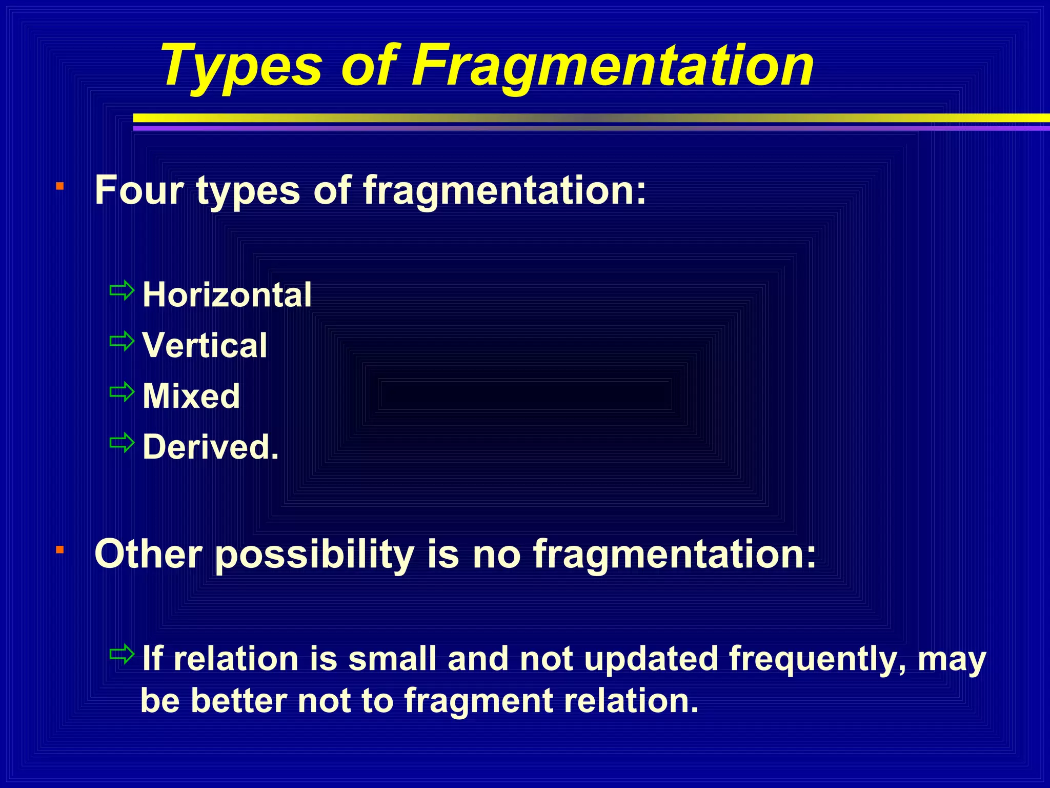 Types of Fragmentation


Four types of fragmentation:
Horizontal
Vertical
Mixed
Derived.



Other possibility is no fragmentation:
If relation is small and not updated frequently, may
be better not to fragment relation.

 