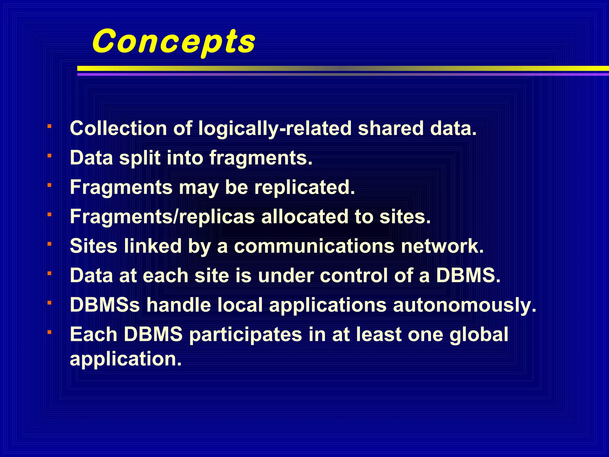 Concepts









Collection of logically-related shared data.
Data split into fragments.
Fragments may be replicated.
Fragments/replicas allocated to sites.
Sites linked by a communications network.
Data at each site is under control of a DBMS.
DBMSs handle local applications autonomously.
Each DBMS participates in at least one global
application.

 