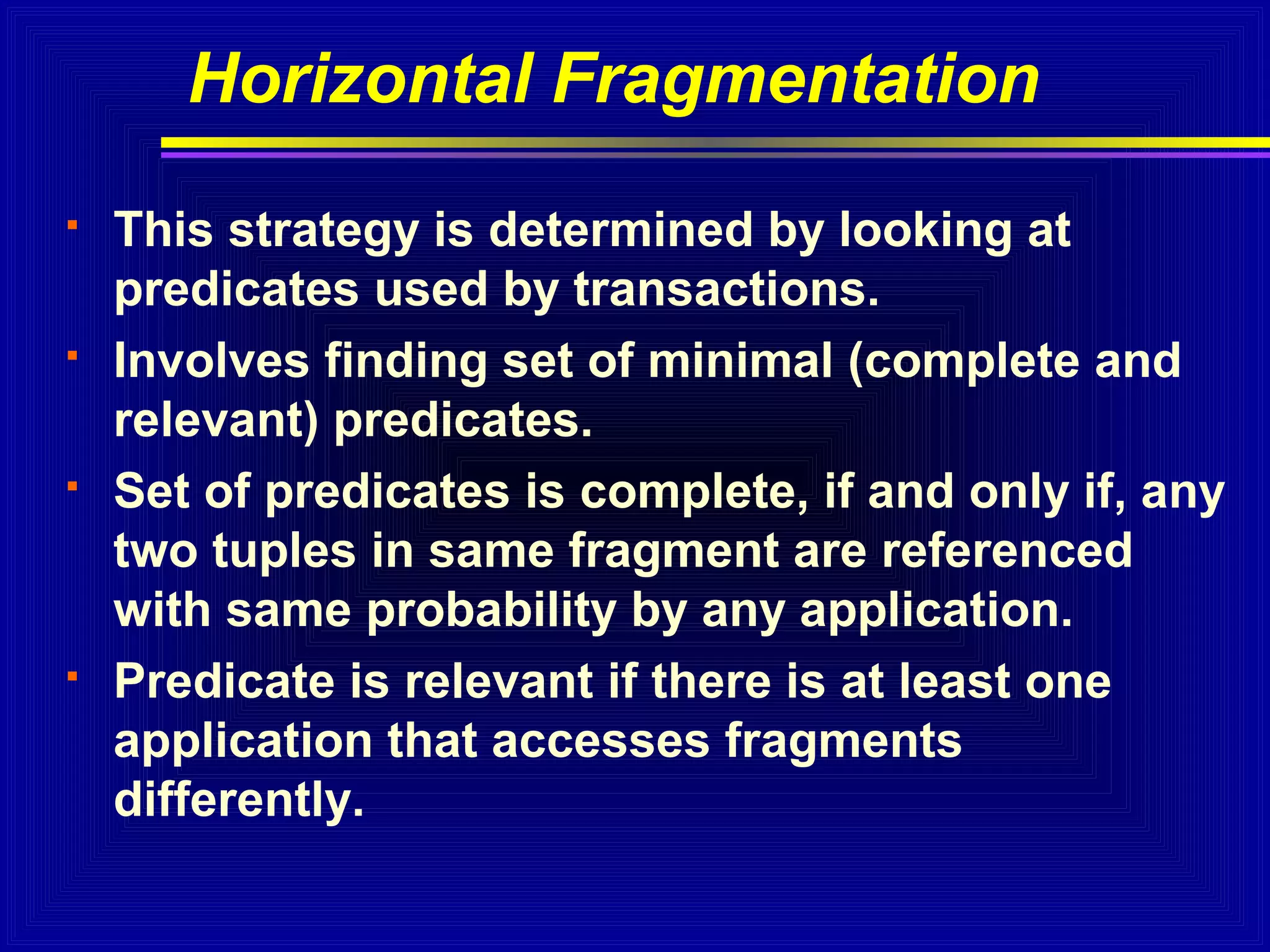 Horizontal Fragmentation








This strategy is determined by looking at
predicates used by transactions.
Involves finding set of minimal (complete and
relevant) predicates.
Set of predicates is complete, if and only if, any
two tuples in same fragment are referenced
with same probability by any application.
Predicate is relevant if there is at least one
application that accesses fragments
differently.

 