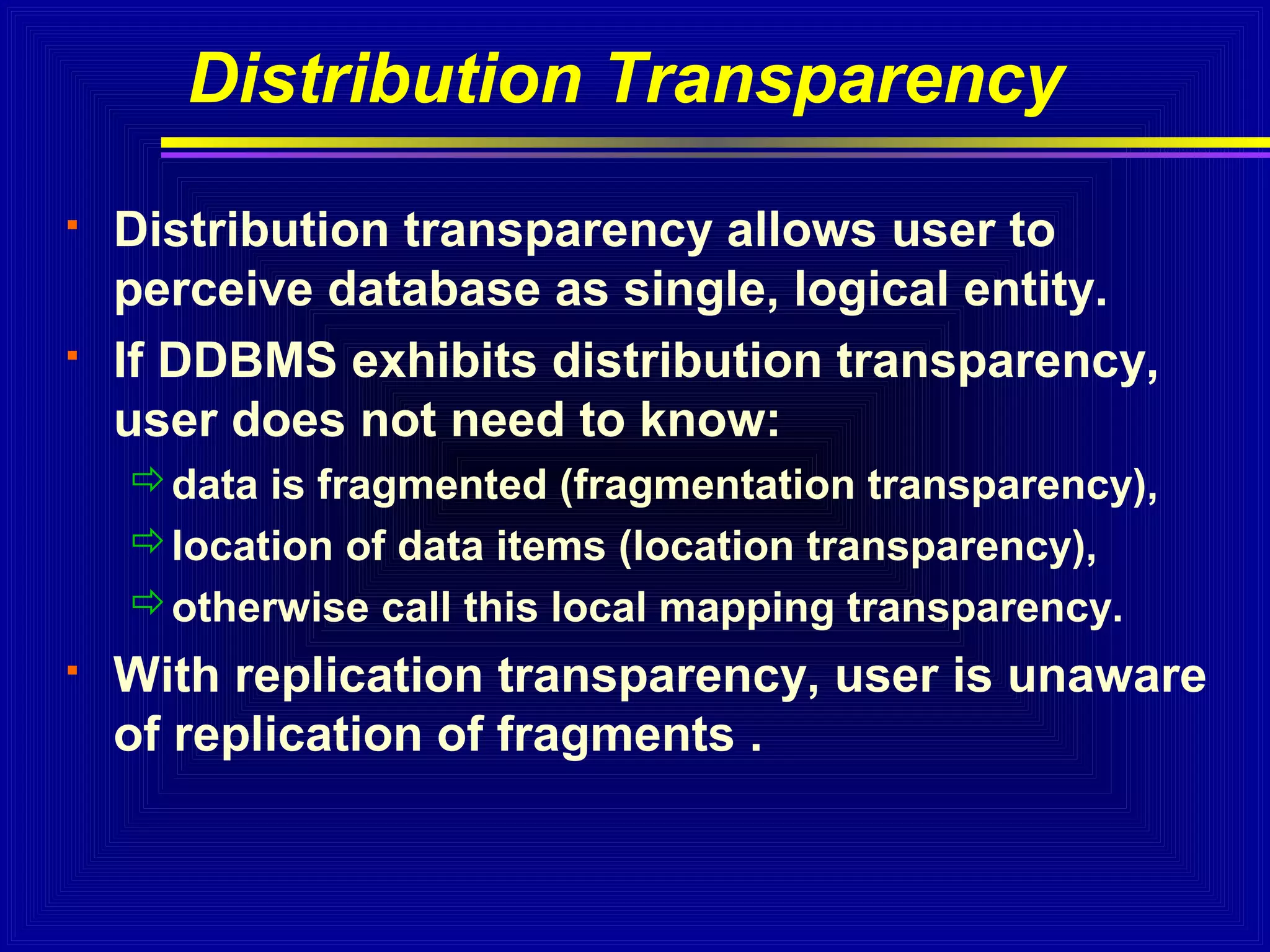 Distribution Transparency




Distribution transparency allows user to
perceive database as single, logical entity.
If DDBMS exhibits distribution transparency,
user does not need to know:
data is fragmented (fragmentation transparency),
location of data items (location transparency),
otherwise call this local mapping transparency.



With replication transparency, user is unaware
of replication of fragments .

 