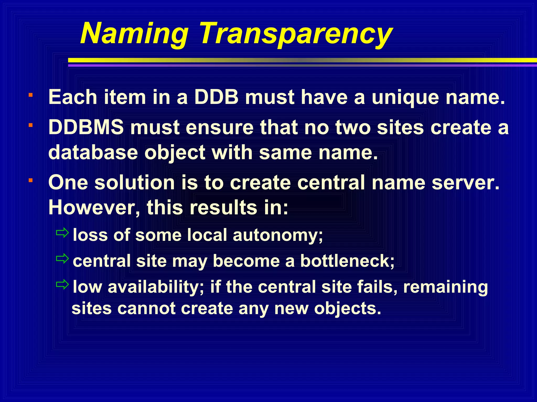 Naming Transparency





Each item in a DDB must have a unique name.
DDBMS must ensure that no two sites create a
database object with same name.
One solution is to create central name server.
However, this results in:
loss of some local autonomy;
central site may become a bottleneck;
low availability; if the central site fails, remaining
sites cannot create any new objects.

 