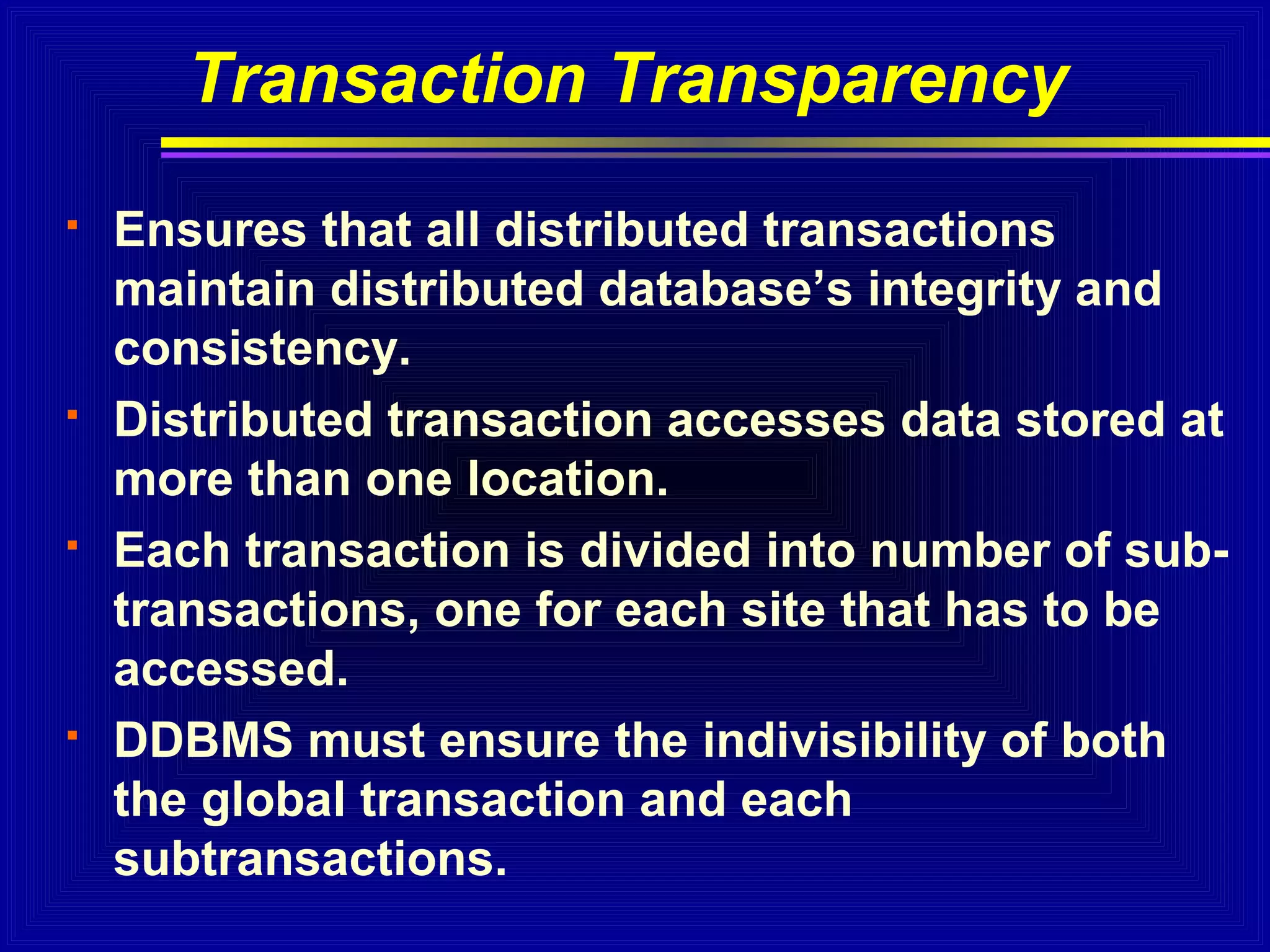 Transaction Transparency








Ensures that all distributed transactions
maintain distributed database’s integrity and
consistency.
Distributed transaction accesses data stored at
more than one location.
Each transaction is divided into number of subtransactions, one for each site that has to be
accessed.
DDBMS must ensure the indivisibility of both
the global transaction and each
subtransactions.

 