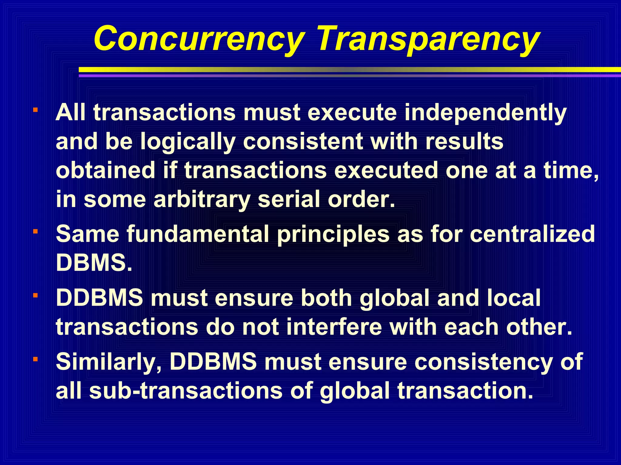 Concurrency Transparency








All transactions must execute independently
and be logically consistent with results
obtained if transactions executed one at a time,
in some arbitrary serial order.
Same fundamental principles as for centralized
DBMS.
DDBMS must ensure both global and local
transactions do not interfere with each other.
Similarly, DDBMS must ensure consistency of
all sub-transactions of global transaction.

 
