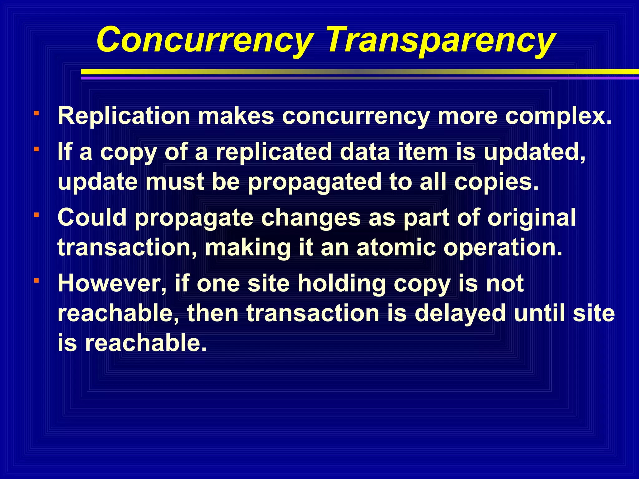 Concurrency Transparency







Replication makes concurrency more complex.
If a copy of a replicated data item is updated,
update must be propagated to all copies.
Could propagate changes as part of original
transaction, making it an atomic operation.
However, if one site holding copy is not
reachable, then transaction is delayed until site
is reachable.

 