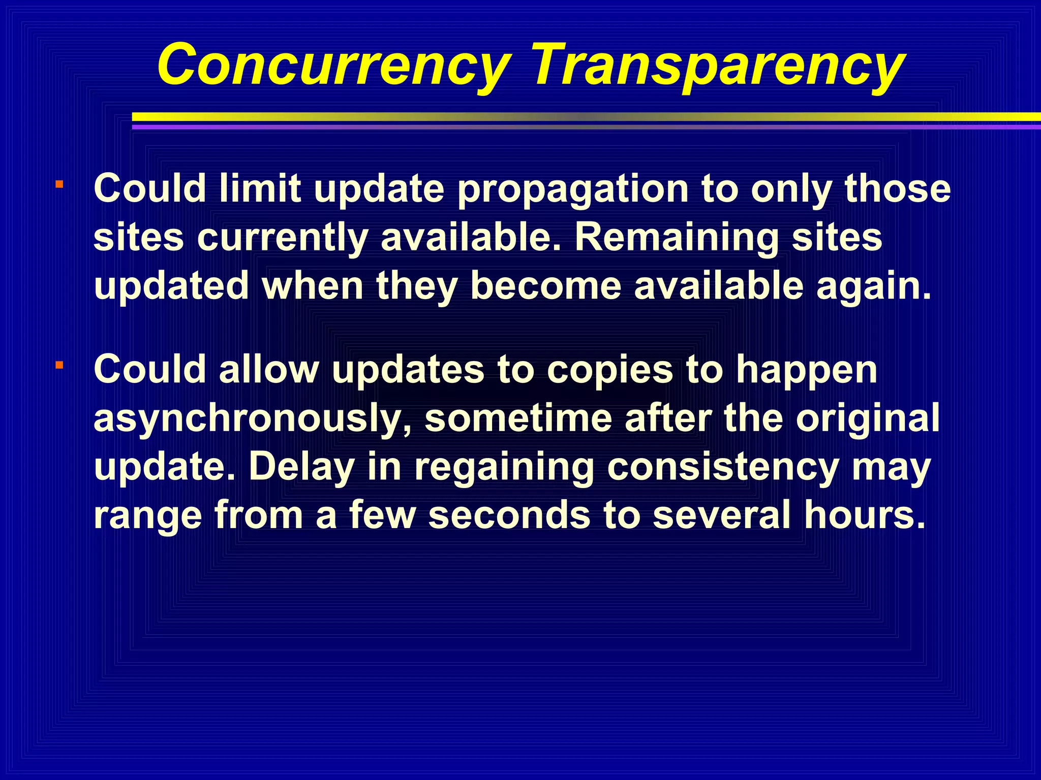 Concurrency Transparency


Could limit update propagation to only those
sites currently available. Remaining sites
updated when they become available again.



Could allow updates to copies to happen
asynchronously, sometime after the original
update. Delay in regaining consistency may
range from a few seconds to several hours.

 
