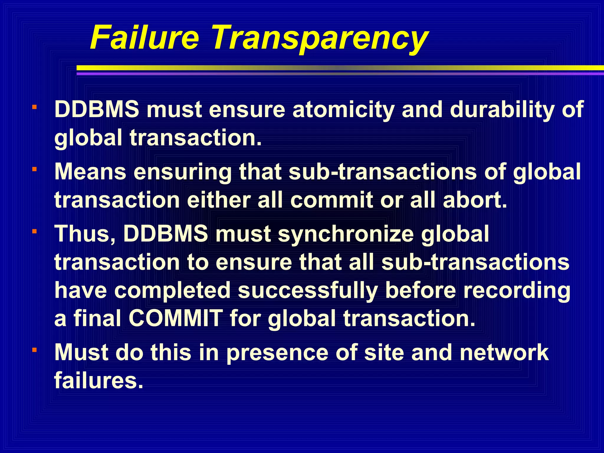 Failure Transparency








DDBMS must ensure atomicity and durability of
global transaction.
Means ensuring that sub-transactions of global
transaction either all commit or all abort.
Thus, DDBMS must synchronize global
transaction to ensure that all sub-transactions
have completed successfully before recording
a final COMMIT for global transaction.
Must do this in presence of site and network
failures.

 