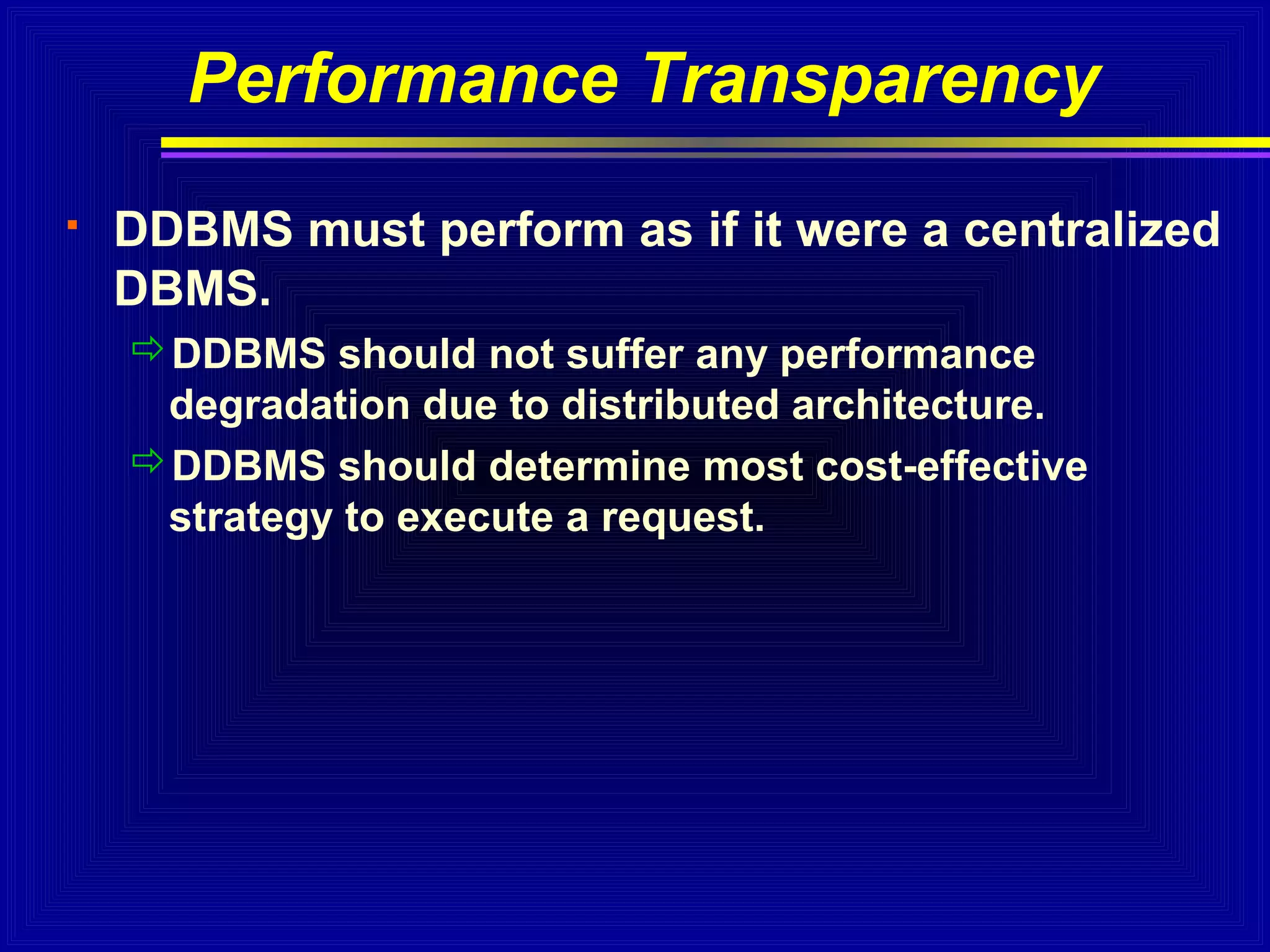 Performance Transparency


DDBMS must perform as if it were a centralized
DBMS.
DDBMS should not suffer any performance
degradation due to distributed architecture.
DDBMS should determine most cost-effective
strategy to execute a request.

 