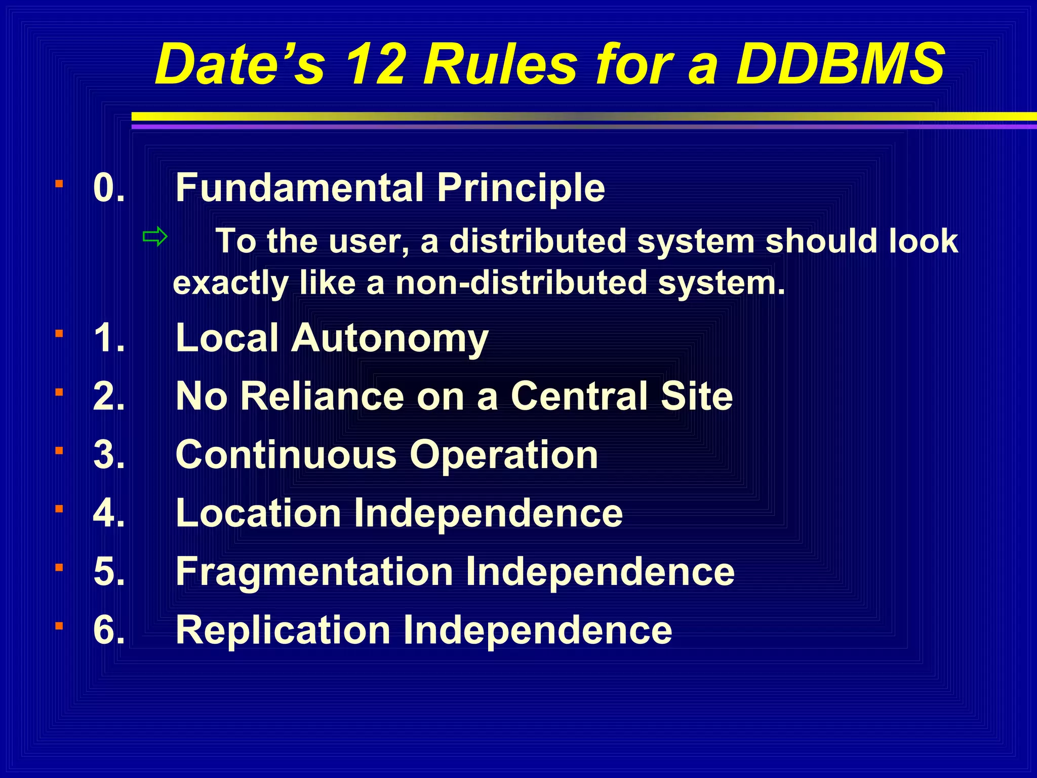 Date’s 12 Rules for a DDBMS


0.

Fundamental Principle
 To the user, a distributed system should look
exactly like a non-distributed system.








1.
2.
3.
4.
5.
6.

Local Autonomy
No Reliance on a Central Site
Continuous Operation
Location Independence
Fragmentation Independence
Replication Independence

 