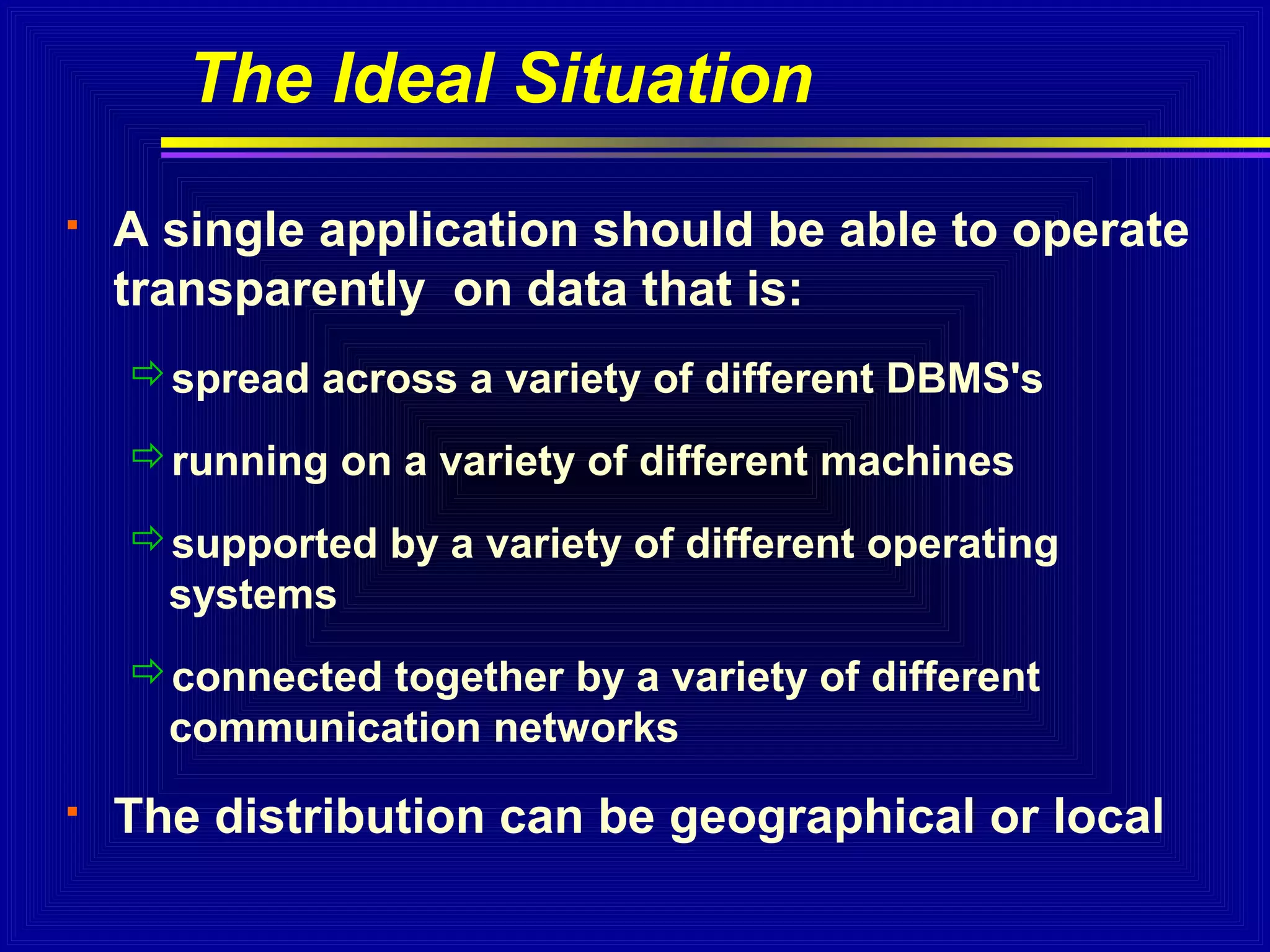 The Ideal Situation


A single application should be able to operate
transparently on data that is:
spread across a variety of different DBMS's
running on a variety of different machines
supported by a variety of different operating
systems
connected together by a variety of different
communication networks



The distribution can be geographical or local

 
