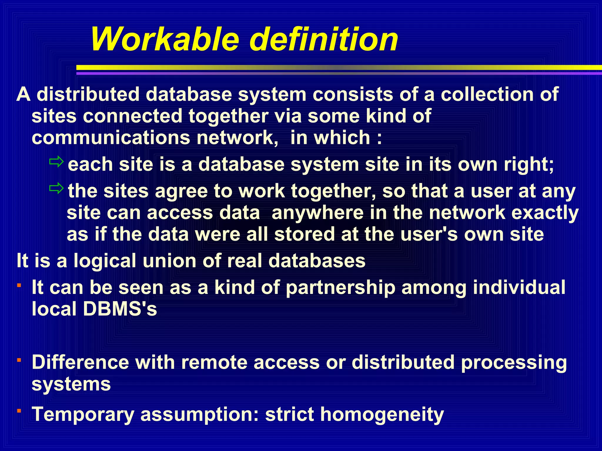 Workable definition
A distributed database system consists of a collection of
sites connected together via some kind of
communications network, in which :
each site is a database system site in its own right;
the sites agree to work together, so that a user at any
site can access data anywhere in the network exactly
as if the data were all stored at the user's own site
It is a logical union of real databases
 It can be seen as a kind of partnership among individual
local DBMS's


Difference with remote access or distributed processing
systems



Temporary assumption: strict homogeneity

 