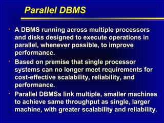 Parallel DBMS






A DBMS running across multiple processors
and disks designed to execute operations in
parallel, whenever possible, to improve
performance.
Based on premise that single processor
systems can no longer meet requirements for
cost-effective scalability, reliability, and
performance.
Parallel DBMSs link multiple, smaller machines
to achieve same throughput as single, larger
machine, with greater scalability and reliability.

 