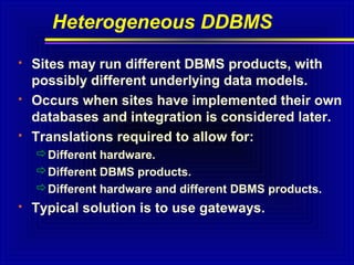 Heterogeneous DDBMS






Sites may run different DBMS products, with
possibly different underlying data models.
Occurs when sites have implemented their own
databases and integration is considered later.
Translations required to allow for:
Different hardware.
Different DBMS products.
Different hardware and different DBMS products.



Typical solution is to use gateways.

 