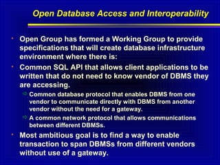 Open Database Access and Interoperability




Open Group has formed a Working Group to provide
specifications that will create database infrastructure
environment where there is:
Common SQL API that allows client applications to be
written that do not need to know vendor of DBMS they
are accessing.
 Common database protocol that enables DBMS from one
vendor to communicate directly with DBMS from another
vendor without the need for a gateway.
 A common network protocol that allows communications
between different DBMSs.



Most ambitious goal is to find a way to enable
transaction to span DBMSs from different vendors
without use of a gateway.

 