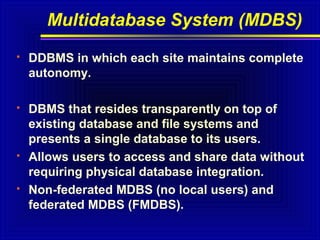 Multidatabase System (MDBS)


DDBMS in which each site maintains complete
autonomy.



DBMS that resides transparently on top of
existing database and file systems and
presents a single database to its users.
Allows users to access and share data without
requiring physical database integration.
Non-federated MDBS (no local users) and
federated MDBS (FMDBS).





 