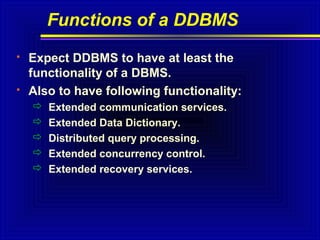 Functions of a DDBMS




Expect DDBMS to have at least the
functionality of a DBMS.
Also to have following functionality:






Extended communication services.
Extended Data Dictionary.
Distributed query processing.
Extended concurrency control.
Extended recovery services.

 