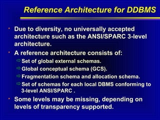 Reference Architecture for DDBMS




Due to diversity, no universally accepted
architecture such as the ANSI/SPARC 3-level
architecture.
A reference architecture consists of:
Set of global external schemas.
Global conceptual schema (GCS).
Fragmentation schema and allocation schema.
Set of schemas for each local DBMS conforming to
3-level ANSI/SPARC .



Some levels may be missing, depending on
levels of transparency supported.

 