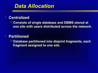 Data Allocation


Centralized
Consists of single database and DBMS stored at
one site with users distributed across the network.



Partitioned
Database partitioned into disjoint fragments, each
fragment assigned to one site.

 