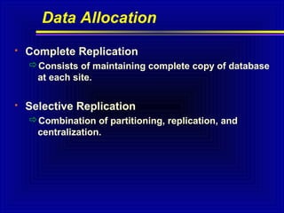 Data Allocation


Complete Replication
Consists of maintaining complete copy of database
at each site.



Selective Replication
Combination of partitioning, replication, and
centralization.

 