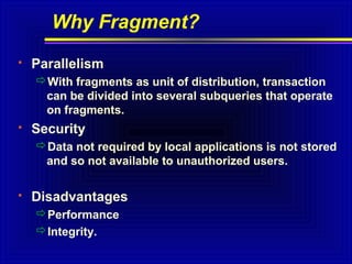 Why Fragment?


Parallelism
With fragments as unit of distribution, transaction
can be divided into several subqueries that operate
on fragments.



Security
Data not required by local applications is not stored
and so not available to unauthorized users.



Disadvantages
Performance
Integrity.

 